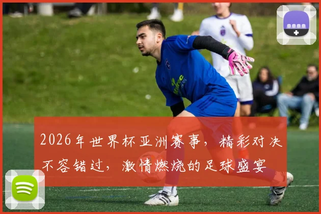 2026年世界杯亚洲赛事，精彩对决不容错过，激情燃烧的足球盛宴