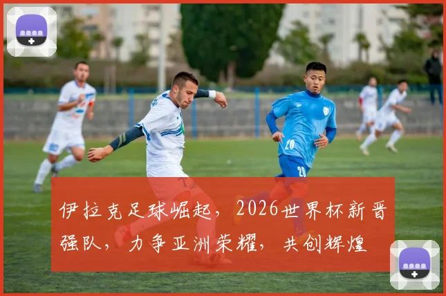 伊拉克足球崛起，2026世界杯新晋强队，力争亚洲荣耀，共创辉煌