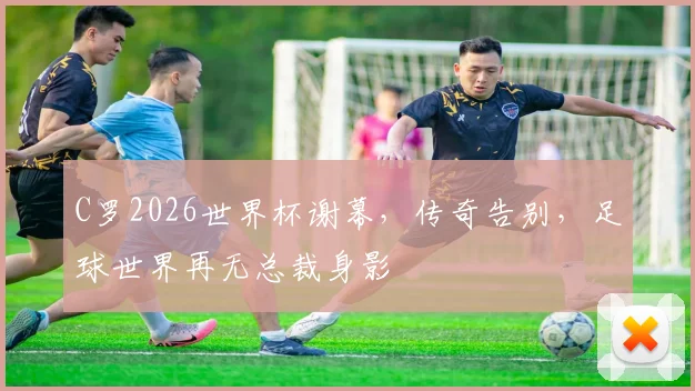 C罗2026世界杯谢幕，传奇告别，足球世界再无总裁身影