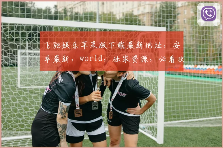 飞驰娱乐苹果版下载最新地址，安卓最新，world，独家资源，必看攻略，速来获取
