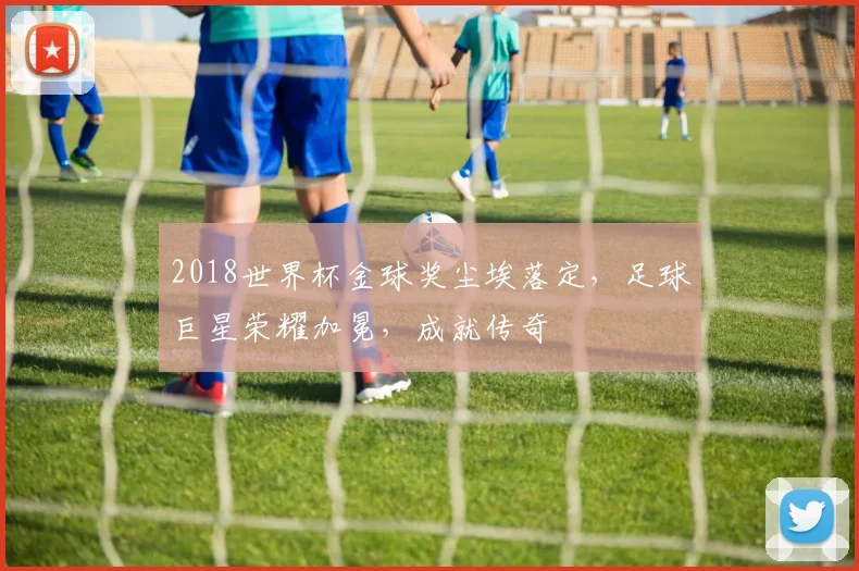 2018世界杯金球奖尘埃落定，足球巨星荣耀加冕，成就传奇