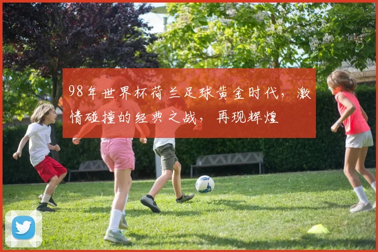 98年世界杯荷兰足球黄金时代，激情碰撞的经典之战，再现辉煌